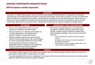 LEADING COMPONENTS MANUFACTURER
IAM European market expansion

                                                          SITUATION
The client is a market leader present in three continents, with a portfolio of several brands it is organized in two divisions
manufacturing and marketing distinct automotive components technologies. One division is present in the OE and IAM market
while the other is only operating as OE supplier. Having reacted in a positive way to the 2008 automotive market crisis and
observing an higher resilience of business of the division with an IAM presence, the client was willing to evaluate the IAM
market entry opportunity for the second division. Management Three (M3) was asked to evaluate the strategic options.

                      KEY ISSUES                                            MANAGEMENT THREE CONTRIBUTIONS
• Entry in new market/channel: from a OE-only                     • M3 has been engaged thanks to its coverage of key
  business to competing in the IAM market;                          competence domains required to answer the client’s
• Strong competition in a relatively small market due               request: a specific industry expertise combined with a
  to strong specialization and long lifecycle of                    market strategy knowledge. The aim was to provide the
  products. Impacts on economies of scale;                          client with:
• Different possible production processes bearing                       •    A clear identification of all the drivers for decision-
                                                                             making
  different cost and quality levels, with a direct relation
                                                                        •    An assessment of revenues and profit potential of
  of volume to technology (different for OE and IAM);
                                                                             alternative opportunities
• Future product and process innovations for                            •    The definition of a set of strategic options (from pure
  lightweight vehicles is expected to have significant                       organic growth to M&A initiatives)
  impact in product and processes (change in
  materials and production technologies)
                                                              RESULTS
• A fact-based in-depth analysis of the market, the competition arena and the technology has been carried out so that the
  client gained a deep insight on opportunities and threats
• The project highlighted the risks and complexities of an organic market entry and defined a framework to evaluate possible
  targets for M&A as well as alternative growth strategies
 