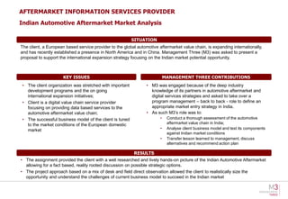 AFTERMARKET INFORMATION SERVICES PROVIDER
Indian Automotive Aftermarket Market Analysis

                                                         SITUATION
The client, a European based service provider to the global automotive aftermarket value chain, is expanding internationally,
and has recently established a presence in North America and in China. Management Three (M3) was asked to present a
proposal to support the international expansion strategy focusing on the Indian market potential opportunity.



                      KEY ISSUES                                            MANAGEMENT THREE CONTRIBUTIONS
• The client organization was stretched with important           • M3 was engaged because of the deep industry
  development programs and the on going                            knowledge of its partners in automotive aftermarket and
  international expansion initiatives;                             digital services strategies and asked to take over a
• Client is a digital value chain service provider                 program management – back to back - role to define an
  focusing on providing data based services to the                 appropriate market entry strategy in India.
  automotive aftermarket value chain;                            • As such M3’s role was to:
• The successful business model of the client is tuned                  •    Conduct a thorough assessment of the automotive
  to the market conditions of the European domestic                          aftermarket value chain in India;
  market                                                                •    Analyse client business model and test its components
                                                                             against Indian market conditions
                                                                        •    Transfer lesson learned to management, discuss
                                                                             alternatives and recommend action plan

                                                          RESULTS
• The assignment provided the client with a well researched and lively hands-on picture of the Indian Automotive Aftermarket
  allowing for a fact based, reality rooted discussion on possible strategic options.
• The project approach based on a mix of desk and field direct observation allowed the client to realistically size the
  opportunity and understand the challenges of current business model to succeed in the Indian market
 