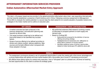 AFTERMARKET INFORMATION SERVICES PROVIDER
Indian Automotive Aftermarket Market Entry Approach

                                                            SITUATION
The client, a European based service provider to the global automotive aftermarket value chain, was expanding internationally,
and had recently established a presence in North America and in China. Following a previous assignment to Management
Three (M3) to evaluate the market potential in a second step the client asked for an overall evaluation of possible market entry
strategies in the Indian market and to outline an execution plan.


                      KEY ISSUES                                            MANAGEMENT THREE CONTRIBUTIONS
• A market overview has been produced in the                     • M3 performed extensive field research involving a series
  previous assignment, and execution planning was                  of interviews to prospect partners on both supply and
  required as second step                                          demand side.
• The target business model had to be defined and                • Based on findings M3:
  fine-tuned based on the identified key success                        •    Delivereda first proposal for the definition of service
  factors                                                                    offering and pricing strategy
• Scope of service offering to be defined according to                  •    Highlighted level of awareness and willingness to
                                                                             adopt client’s solutions of industry leaders
  drivers and criteria (content, delivery platforms, data
                                                                        •    Identified additional areas of intrinsic opportunities
  sources and formats) different when compared with
                                                                             related to Indian landscape (ITC platforms above all)
  those adopted in Europe



                                                            RESULTS
• The assignment conclusions showed a set of substantial opportunities to enter the market with a first-mover advantage and
  a strong relationships with global and local market leaders with a favourable role of local ICT developing environment
• M3 offered three distinct layers for market entry execution, from a “full-speed” plan to a phased one, all aimed at fostering
  the best opportunities for the client to achieve its strategic goals
 
