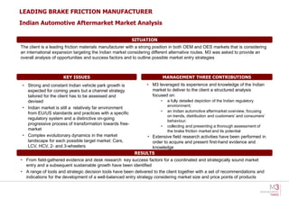 LEADING BRAKE FRICTION MANUFACTURER
Indian Automotive Aftermarket Market Analysis

                                                        SITUATION
The client is a leading friction materials manufacturer with a strong position in both OEM and OES markets that is considering
an international expansion targeting the Indian market considering different alternative routes. M3 was asked to provide an
overall analysis of opportunities and success factors and to outline possible market entry strategies



                     KEY ISSUES                                            MANAGEMENT THREE CONTRIBUTIONS
• Strong and constant Indian vehicle park growth is             • M3 leveraged its experience and knowledge of the Indian
  expected for coming years but a channel strategy                market to deliver to the client a structured analysis
  tailored for the client has to be assessed and                  focused on:
  devised                                                              •    a fully detailed depiction of the Indian regulatory
                                                                            environment;
• Indian market is still a relatively far environment
                                                                       •    an Indian automotive aftermarket overview, focusing
  from EU/US standards and practices with a specific
                                                                            on trends, distribution and customers’ and consumers’
  regulatory system and a distinctive on-going
                                                                            behaviour;
  progressive process of transformation towards free-
                                                                       •    collecting and presenting a thorough assessment of
  market                                                                    the brake friction market and its potential
• Complex evolutionary dynamics in the market                 • Extensive field research activities have been performed in
  landscape for each possible target market: Cars,              order to acquire and present first-hand evidence and
  LCV, HCV, 2- and 3-wheelers                                   knowledge
                                                          RESULTS
• From field-gathered evidence and desk research key success factors for a coordinated and strategically sound market
  entry and a subsequent sustainable growth have been identified
• A range of tools and strategic decision tools have been delivered to the client together with a set of recommendations and
  indications for the development of a well-balanced entry strategy considering market size and price points of products
 
