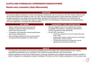 CLUTCH AND HYDRAULICS COMPONENTS MANUFACTURER
Market entry evaluation (Italy Aftermarket)

                                                        SITUATION
The client is a global manufacturer of clutch and hydraulics components, with a core focus on the HCV market, active on both
OE and IAM channels with facilities in India, UK, USA, that was evaluating expansion opportunities after acquisition of the
European operations. One target market was the Italian market but the client had no experience of continental Europe
markets. Management Three (M3) was asked to support the client in the identification of opportunities and strategic options
and in the organization of contacts with potential buyers.

                     KEY ISSUES                                           MANAGEMENT THREE CONTRIBUTIONS
 • Mature market during recent years yet still                 • M3 was engaged thanks to its expertise and industry
   attractive: business models and efficiency                    knowledge of its partners in automotive aftermarket in
   performance play key roles                                    Europe in general and Italy specifically
 • Competitors and distribution channel performance            • As such M3’s role was to:
   with uneven performances.                                          •    Conduct an assessment of the HCV aftermarket value
 • Brand strategy definition and key success factors                       chain in Italy
   for gaining robust reputation on a new market                      •    Analyse client business model and test its components
                                                                           against Italian market conditions
                                                                      •    Transfer lesson learned to management, discuss
                                                                           alternatives and recommend action plan




                                                         RESULTS
• The assignment was carried out by producing a detailed picture of the Italian HCV market (distribution chain, players,
  regional/local specificities) and en evaluation of the market and growth potential for the client products
• Evidence gathered via both desk and field research combining quantitative and qualitative approaches allowed to transfer to
  client’s management an adequately complete knowledge of the market, and form realistic expectations for the business case
 