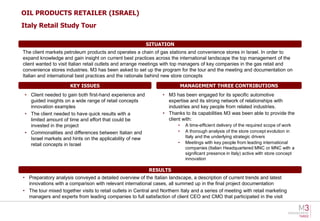 OIL PRODUCTS RETAILER (ISRAEL)
Italy Retail Study Tour

                                                          SITUATION
The client markets petroleum products and operates a chain of gas stations and convenience stores in Israel. In order to
expand knowledge and gain insight on current best practices across the international landscape the top management of the
client wanted to visit Italian retail outlets and arrange meetings with top managers of key companies in the gas retail and
convenience stores industries. M3 has been asked to set up the program for the tour and the meeting and documentation on
Italian and international best practices and the rationale behind new store concepts

                      KEY ISSUES                                              MANAGEMENT THREE CONTRIBUTIONS
 • Client needed to gain both first-hand experience and           • M3 has been engaged for its specific automotive
   guided insights on a wide range of retail concepts               expertise and its strong network of relationships with
   innovation examples                                              industries and key people from related industries.
 • The client needed to have quick results with a                 • Thanks to its capabilities M3 was been able to provide the
   limited amount of time and effort that could be                  client with:
   invested in the project                                                •    A time-efficient delivery of the required scope of work
 • Commonalities and differences between Italian and                      •    A thorough analysis of the store concept evolution in
   Israel markets and hints on the applicability of new                        Italy and the underlying strategic drivers
   retail concepts in Israel                                              •    Meetings with key people from leading international
                                                                               companies (Italian Headquartered MNC or MNC with a
                                                                               significant presence in Italy) active with store concept
                                                                               innovation

                                                            RESULTS
• Preparatory analysis conveyed a detailed overview of the Italian landscape, a description of current trends and latest
  innovations with a comparison with relevant international cases, all summed up in the final project documentation
• The tour mixed together visits to retail outlets in Central and Northern Italy and a series of meeting with retail marketing
  managers and experts from leading companies to full satisfaction of client CEO and CMO that participated in the visit
 