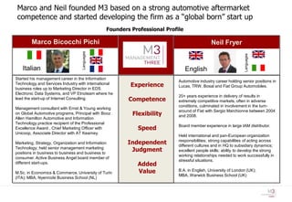 Marco and Neil founded M3 based on a strong automotive aftermarket
 competence and started developing the firm as a “global born” start up
                                               Founders Professional Profile

        Marco Bicocchi Pichi                                                                Neil Fryer




                                   Languages




                                                                                                               Languages
   Italian                                                                     English
Started his management career in the Information
                                                                          Automotive industry career holding senior positions in
Technology and Services Industry with international     Experience        Lucas, TRW, Bosal and Fiat Group Automobiles.
business roles up to Marketing Director in EDS
Electronic Data Systems, and VP Etnoteam where he
                                                                          20+ years experience in delivery of results in
lead the start-up of Internet Consulting.              Competence         extremely competitive markets, often in adverse
                                                                          conditions, culminated in involvement in the turn-
Management consultant with Ernst & Young working
                                                                          around of Fiat with Sergio Marchionne between 2004
on Global Automotive programs, Principal with Booz      Flexibility       and 2008.
Allen Hamilton Automotive and Information
Technology practice recipient of the Professional
Excellence Award , Chief Marketing Officer with           Speed           Board member experience in large IAM distributor.
Unicoop, Associate Director with AT Kearney.
                                                                          Held international and pan-European organization
Marketing, Strategy, Organization and Information      Independent        responsibilities; strong capabilities of acting across
                                                                          different cultures and in HQ to subsidiary dynamics;
Technology; held senior management marketing
positions in business to business and business to
                                                        Judgment          excellent people skills; ability to develop the strong
                                                                          working relationships needed to work successfully in
consumer. Active Business Angel board member of
                                                                          stressful situations.
different start-ups.                                      Added
M.Sc. in Economics & Commerce, University of Turin        Value           B.A. in English, University of London (UK);
                                                                          MBA, Warwick Business School (UK)
(ITA); MBA, Nyenrode Business School (NL)
 