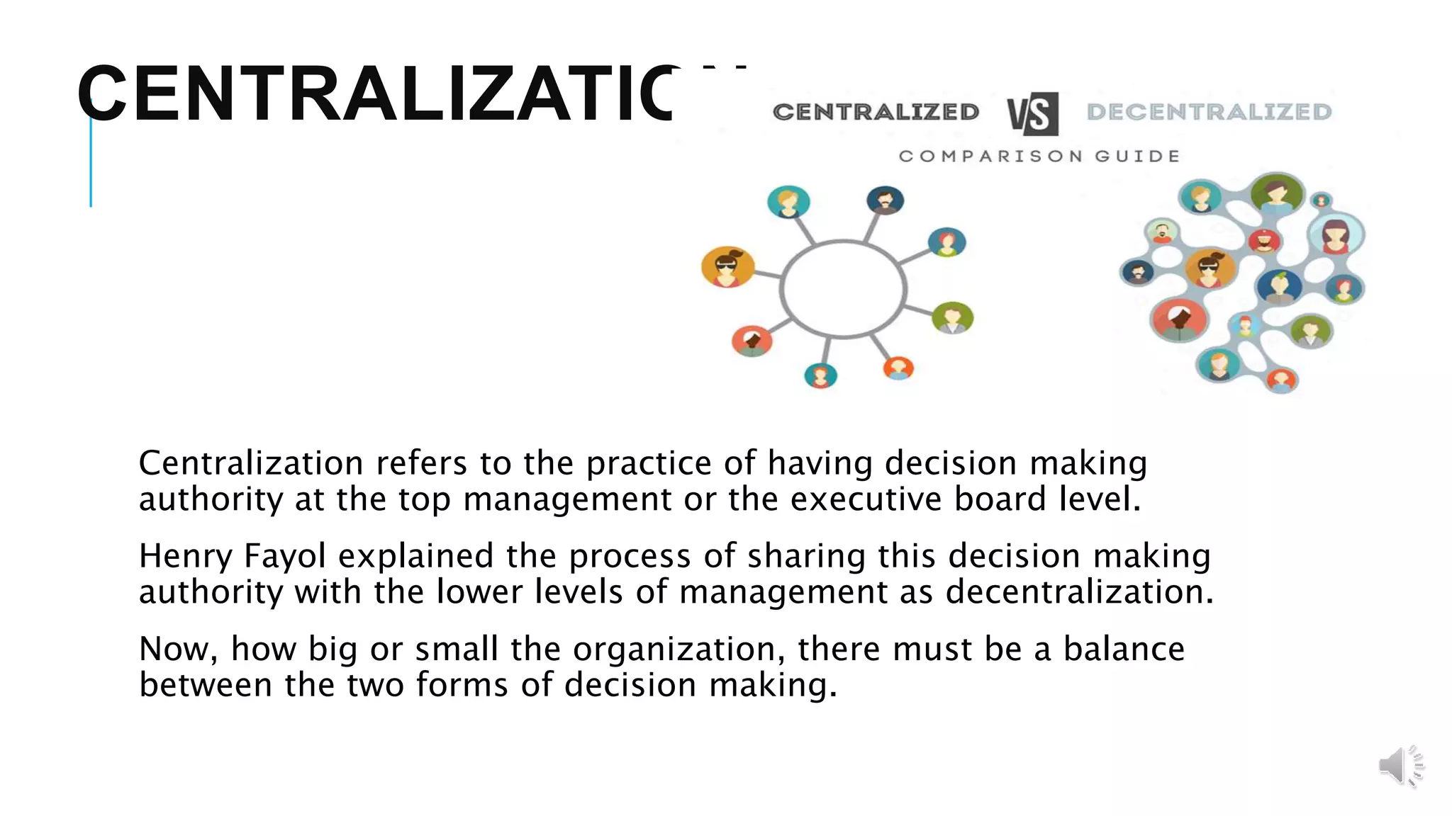 CENTRALIZATION
Centralization refers to the practice of having decision making
authority at the top management or the executive board level.
Henry Fayol explained the process of sharing this decision making
authority with the lower levels of management as decentralization.
Now, how big or small the organization, there must be a balance
between the two forms of decision making.
 