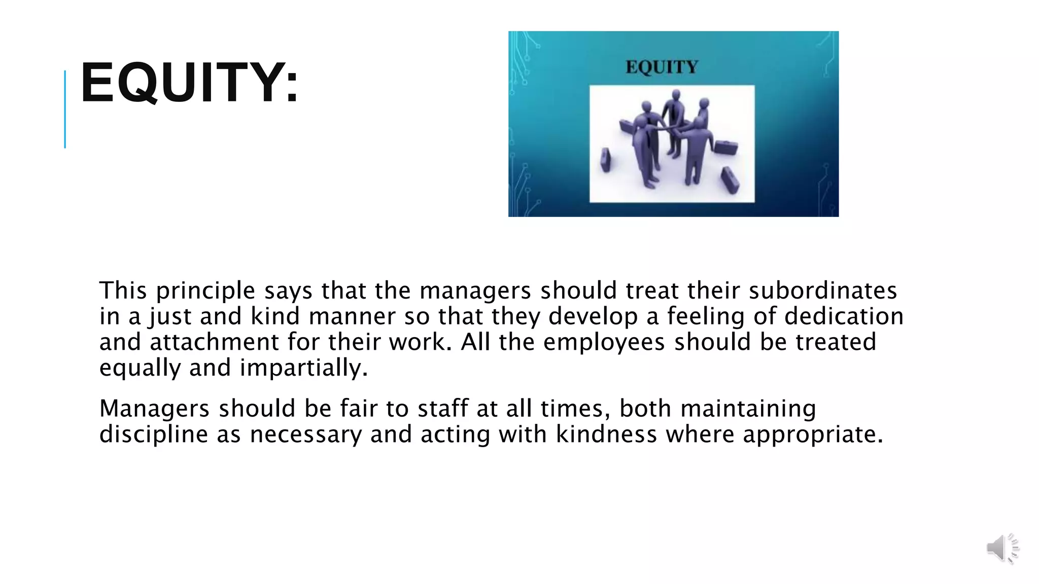 EQUITY:
This principle says that the managers should treat their subordinates
in a just and kind manner so that they develop a feeling of dedication
and attachment for their work. All the employees should be treated
equally and impartially.
Managers should be fair to staff at all times, both maintaining
discipline as necessary and acting with kindness where appropriate.
 