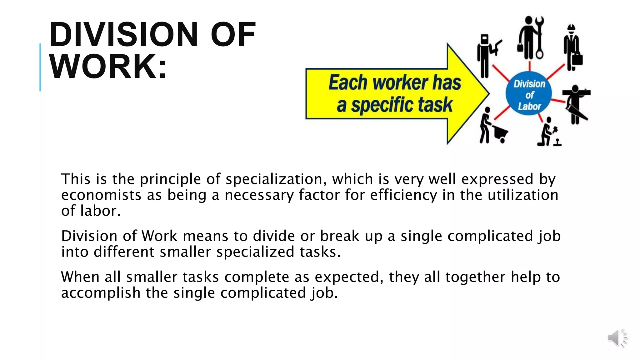 DIVISION OF
WORK:
This is the principle of specialization, which is very well expressed by
economists as being a necessary factor for efficiency in the utilization
of labor.
Division of Work means to divide or break up a single complicated job
into different smaller specialized tasks.
When all smaller tasks complete as expected, they all together help to
accomplish the single complicated job.
 