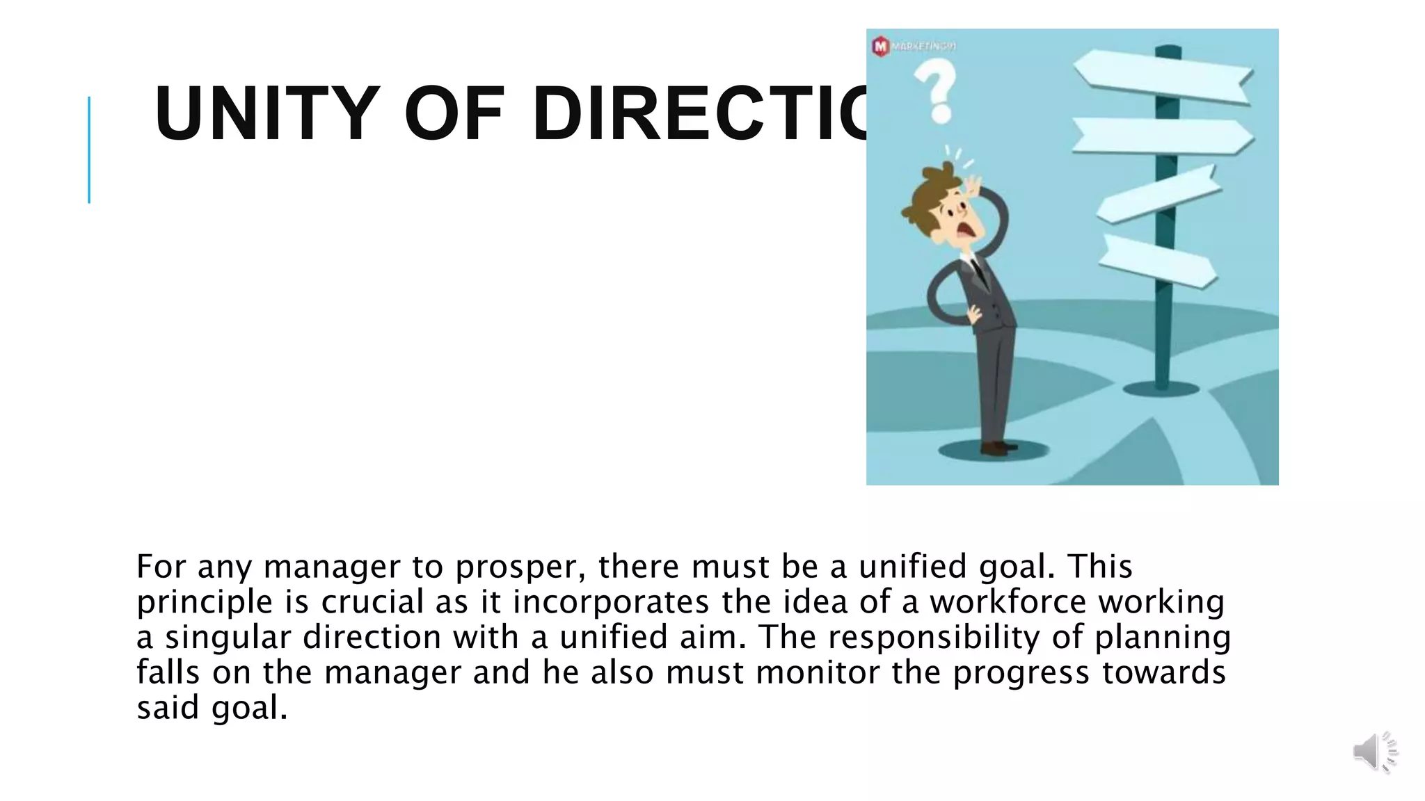UNITY OF DIRECTION
For any manager to prosper, there must be a unified goal. This
principle is crucial as it incorporates the idea of a workforce working
a singular direction with a unified aim. The responsibility of planning
falls on the manager and he also must monitor the progress towards
said goal.
 