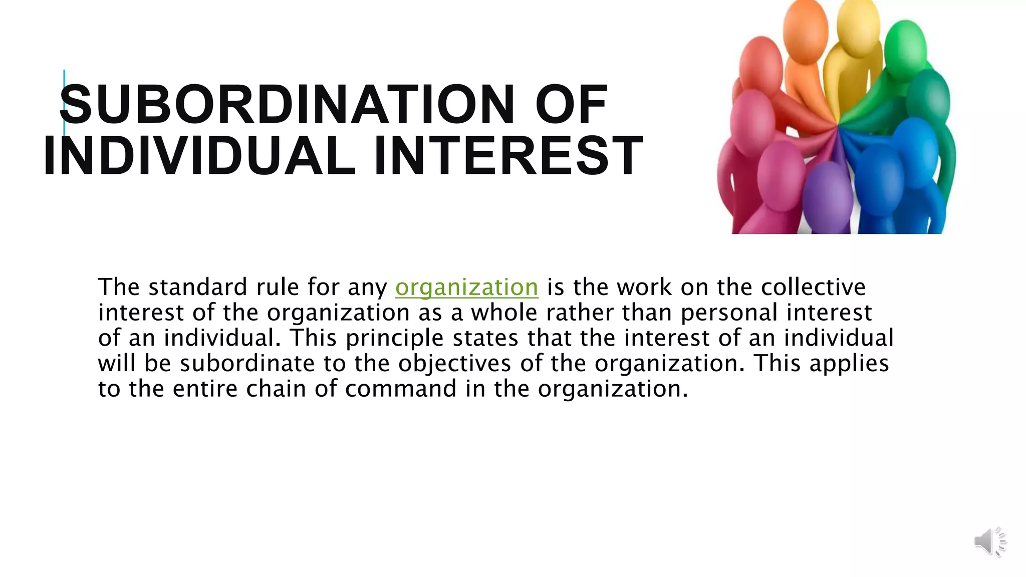 SUBORDINATION OF
INDIVIDUAL INTEREST
The standard rule for any organization is the work on the collective
interest of the organization as a whole rather than personal interest
of an individual. This principle states that the interest of an individual
will be subordinate to the objectives of the organization. This applies
to the entire chain of command in the organization.
 