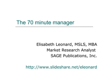 The 70 minute manager


        Elisabeth Leonard, MSLS, MBA
             Market Research Analyst
               SAGE Publications, Inc.

   http://www.slideshare.net/eleonard
 