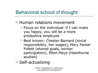 Behavioral school of thought
   Human relations movement
       Focus on the individual: if I can make
        you happy, you will be a more
        productive employee
       Best known: Chester Barnard (social
        responsibility, fair wages), Mary Parker
        Follett (shared goals, worker
        participation), Elton Mayo (Hawthorne
        studies)
   Self-actualizing
              Twitter: ElisabethAnn | Slideshare:
                www.slideshare.net/eleonard
 