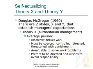 Self-actualizing:
Theory X and Theory Y
   Douglas McGregor (1960)
    There are 2 styles, X and Y, that
    establish managers’ expectations
       Theory X (authoritarian management)
          Average person:
              Inherently dislikes work
            Must be coerced, controlled, directed,
             threatened with punishment
            Aren’t able to solve work problems
            Prefers to be directed and wishes to
             avoid responsibility

                Twitter: ElisabethAnn | Slideshare:
                  www.slideshare.net/eleonard
 