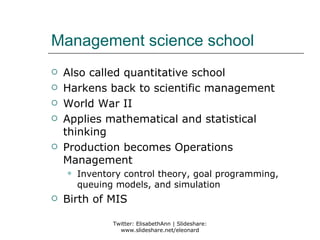 Management science school
   Also called quantitative school
   Harkens back to scientific management
   World War II
   Applies mathematical and statistical
    thinking
   Production becomes Operations
    Management
       Inventory control theory, goal programming,
        queuing models, and simulation
   Birth of MIS

               Twitter: ElisabethAnn | Slideshare:
                 www.slideshare.net/eleonard
 
