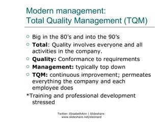 Modern management:
Total Quality Management (TQM)
 Big in the 80’s and into the 90’s
 Total: Quality involves everyone and all
  activities in the company.
 Quality: Conformance to requirements

 Management: typically top down

 TQM: continuous improvement; permeates
  everything the company and each
  employee does
*Training and professional development
  stressed
          Twitter: ElisabethAnn | Slideshare:
            www.slideshare.net/eleonard
 