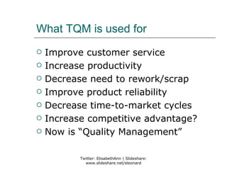 What TQM is used for
   Improve customer service
   Increase productivity
   Decrease need to rework/scrap
   Improve product reliability
   Decrease time-to-market cycles
   Increase competitive advantage?
   Now is “Quality Management”

           Twitter: ElisabethAnn | Slideshare:
             www.slideshare.net/eleonard
 