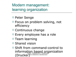 Modern management:
learning organization
   Peter Senge
   Focus on problem solving, not
    efficiency
   Continuous change
   Every employee has a role
   Team learning
   Shared vision
   Shift from command-control to
    informationElisabethAnn | Slideshare:
             Twitter:
                      based organization
    (Drucker)  www.slideshare.net/eleonard
 
