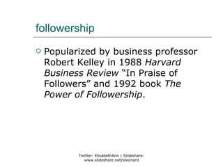 followership
   Popularized by business professor
    Robert Kelley in 1988 Harvard
    Business Review “In Praise of
    Followers” and 1992 book The
    Power of Followership.




           Twitter: ElisabethAnn | Slideshare:
             www.slideshare.net/eleonard
 