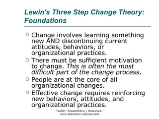 Lewin's Three Step Change Theory:
Foundations
   Change involves learning something
    new AND discontinuing current
    attitudes, behaviors, or
    organizational practices.
   There must be sufficient motivation
    to change. This is often the most
    difficult part of the change process.
   People are at the core of all
    organizational changes.
   Effective change requires reinforcing
    new behaviors, attitudes, and
    organizational practices.
            Twitter: ElisabethAnn | Slideshare:
              www.slideshare.net/eleonard
 