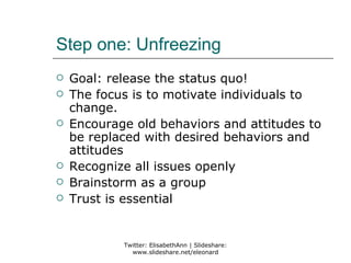 Step one: Unfreezing
   Goal: release the status quo!
   The focus is to motivate individuals to
    change.
   Encourage old behaviors and attitudes to
    be replaced with desired behaviors and
    attitudes
   Recognize all issues openly
   Brainstorm as a group
   Trust is essential


            Twitter: ElisabethAnn | Slideshare:
              www.slideshare.net/eleonard
 
