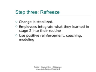 Step three: Refreeze
   Change is stabilized.
   Employees integrate what they learned in
    stage 2 into their routine
   Use positive reinforcement, coaching,
    modeling




            Twitter: ElisabethAnn | Slideshare:
              www.slideshare.net/eleonard
 