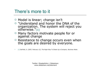 There’s more to it
   Model is linear; change isn’t
   "Understand and honor the DNA of the
    organization. The system will reject you
    otherwise."[1]
   Many factors motivate people for or
    against change
   Resistance to change occurs even when
    the goals are desired by everyone.
   [1] Berfield, S. (2007, February 12). The Right Way To Shake Up a Company. Business Week.




                         Twitter: ElisabethAnn | Slideshare:
                           www.slideshare.net/eleonard
 