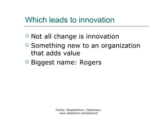 Which leads to innovation
   Not all change is innovation
   Something new to an organization
    that adds value
   Biggest name: Rogers




           Twitter: ElisabethAnn | Slideshare:
             www.slideshare.net/eleonard
 