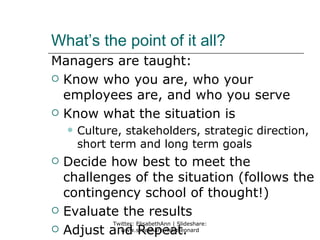 What’s the point of it all?
Managers are taught:
 Know who you are, who your
  employees are, and who you serve
 Know what the situation is
       Culture, stakeholders, strategic direction,
        short term and long term goals
   Decide how best to meet the
    challenges of the situation (follows the
    contingency school of thought!)
   Evaluate the results
            Twitter: ElisabethAnn | Slideshare:
   Adjust and Repeat.
              www.slideshare.net/eleonard
 