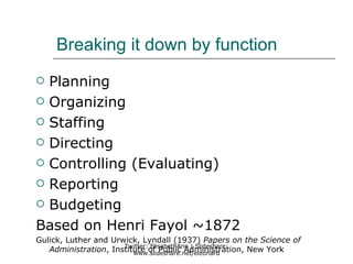 Breaking it down by function
 Planning
 Organizing

 Staffing

 Directing

 Controlling (Evaluating)

 Reporting

 Budgeting

Based on Henri Fayol ~1872
Gulick, Luther and Urwick, Lyndall (1937) Papers on the Science of
                      Twitter: ElisabethAnn | Slideshare:
   Administration, Institute of Public Administration, New York
                         www.slideshare.net/eleonard
 