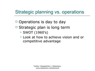 Strategic planning vs. operations
   Operations is day to day
   Strategic plan is long term
       SWOT (1960’s)
       Look at how to achieve vision and or
        competitive advantage




              Twitter: ElisabethAnn | Slideshare:
                www.slideshare.net/eleonard
 