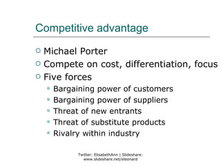 Competitive advantage
   Michael Porter
   Compete on cost, differentiation, focus
   Five forces
       Bargaining power of customers
       Bargaining power of suppliers
       Threat of new entrants
       Threat of substitute products
       Rivalry within industry

             Twitter: ElisabethAnn | Slideshare:
               www.slideshare.net/eleonard
 