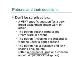 Patrons and their questions
   Don’t be surprised by…
       A VERY specific question for a very
        broad assignment (team work in
        action)
       The patron doesn’t come alone
        (team work in action)
       The patron (including the student) is
        working under a tight deadline
       The patron has a question and isn’t
        sharing enough info
        (often Twitter: ElisabethAnn | Slideshare: or a concern
               a personnel issue
        about competitive intelligence)
                 www.slideshare.net/eleonard
 