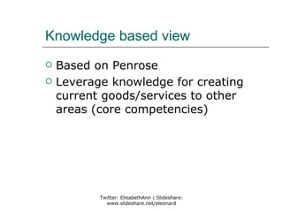 Knowledge based view
   Based on Penrose
   Leverage knowledge for creating
    current goods/services to other
    areas (core competencies)




           Twitter: ElisabethAnn | Slideshare:
             www.slideshare.net/eleonard
 