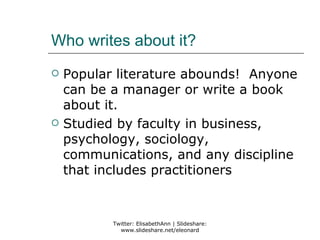 Who writes about it?
   Popular literature abounds! Anyone
    can be a manager or write a book
    about it.
   Studied by faculty in business,
    psychology, sociology,
    communications, and any discipline
    that includes practitioners


           Twitter: ElisabethAnn | Slideshare:
             www.slideshare.net/eleonard
 