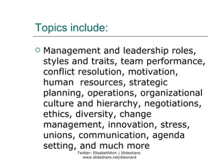 Topics include:
   Management and leadership roles,
    styles and traits, team performance,
    conflict resolution, motivation,
    human resources, strategic
    planning, operations, organizational
    culture and hierarchy, negotiations,
    ethics, diversity, change
    management, innovation, stress,
    unions, communication, agenda
    setting, and much more
           Twitter: ElisabethAnn | Slideshare:
             www.slideshare.net/eleonard
 
