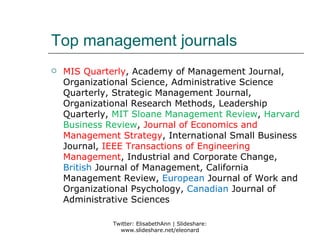 Top management journals
   MIS Quarterly, Academy of Management Journal,
    Organizational Science, Administrative Science
    Quarterly, Strategic Management Journal,
    Organizational Research Methods, Leadership
    Quarterly, MIT Sloane Management Review, Harvard
    Business Review, Journal of Economics and
    Management Strategy, International Small Business
    Journal, IEEE Transactions of Engineering
    Management, Industrial and Corporate Change,
    British Journal of Management, California
    Management Review, European Journal of Work and
    Organizational Psychology, Canadian Journal of
    Administrative Sciences

              Twitter: ElisabethAnn | Slideshare:
                www.slideshare.net/eleonard
 