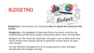 BUDGETING
Budgeting is the process of creating a plan to spend the resources like
money.
Budgeting is the process of planning future business activities by
establishing performance goals and putting them into a formal plan.
Budgets are the financial roadmaps managers use to determine how
much money they should spend to generate certain levels of sales
and income.
For the efficient management of an organization every manager
should plan the budget smartly.
 