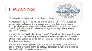 1. PLANNING:
Planning is the hallmark of intelligent behavior.
Planning means looking ahead and chalking out future courses of
action to be followed. It is a preparatory step. It is a systematic
activity which determines when, how and who is going to perform a
specific job. Planning is a detailed programme regarding future
courses of action.
It is rightly said “Well plan is half done”. Therefore planning takes into
consideration available & prospective human and physical resources
of the organization so as to get effective co-ordination, contribution
& perfect adjustment.
It is the basic management function which includes formulation of
one or more detailed plans to achieve optimum balance of needs or
demands with the available resources.
 