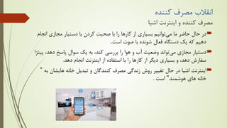 ‫ﮐﻨﻨﺪه‬ ‫ﻣﺼﺮف‬ ‫اﻧﻘﻼب‬
‫اﺷﯿﺎ‬ ‫اﯾﻨﺘﺮﻧﺖ‬ ‫و‬ ‫ﮐﻨﻨﺪه‬ ‫ﻣﺼﺮف‬

‫ﻣﯽ‬ ‫ﻣﺎ‬ ‫ﺣﺎﺿﺮ‬ ‫ﺣﺎل‬ ‫در‬
‫ا‬ ‫ﻣﺠﺎزي‬ ‫دﺳﺘﯿﺎر‬ ‫ﺑﺎ‬ ‫ﮐﺮدن‬ ‫ﺻﺤﺒﺖ‬ ‫ﺑﺎ‬ ‫را‬ ‫ﮐﺎرﻫﺎ‬ ‫از‬ ‫ﺑﺴﯿﺎري‬ ‫ﺗﻮاﻧﯿﻢ‬
‫ﻧﺠﺎم‬
‫اﺳﺖ‬ ‫ﺻﻮت‬ ‫ﺑﺎ‬ ‫ﺷﻮﻧﺪه‬ ‫ﻓﻌﺎل‬ ‫دﺳﺘﮕﺎه‬ ‫ﯾﮏ‬ ‫ﮐﻪ‬ ‫دﻫﯿﻢ‬
.

‫ﻣﯽ‬ ‫ﻣﺠﺎزي‬ ‫دﺳﺘﯿﺎر‬
‫دﻫﺪ‬ ‫ﭘﺎﺳﺦ‬ ‫ﺳﻮال‬ ‫ﯾﮏ‬ ‫ﺑﻪ‬ ،‫ﮐﻨﺪ‬ ‫ﺑﺮرﺳﯽ‬ ‫را‬ ‫ﻫﻮا‬ ‫و‬ ‫آب‬ ‫وﺿﻌﯿﺖ‬ ‫ﺗﻮاﻧﺪ‬
‫ﭘﯿﺘﺰا‬ ،
‫دﻫﺪ‬ ‫اﻧﺠﺎم‬ ‫اﯾﻨﺘﺮﻧﺖ‬ ‫از‬ ‫اﺳﺘﻔﺎده‬ ‫ﺑﺎ‬ ‫را‬ ‫ﮐﺎرﻫﺎ‬ ‫از‬ ‫دﯾﮕﺮ‬ ‫ﺑﺴﯿﺎري‬ ‫و‬ ،‫دﻫﺪ‬ ‫ﺳﻔﺎرش‬
.

‫ﻫﺎﯾﺸ‬ ‫ﺧﺎﻧﻪ‬ ‫ﺗﺒﺪﯾﻞ‬ ‫و‬ ‫ﮐﻨﻨﺪﮔﺎن‬ ‫ﻣﺼﺮف‬ ‫زﻧﺪﮔﯽ‬ ‫روش‬ ‫ﺗﻐﯿﯿﺮ‬ ‫ﺣﺎل‬ ‫در‬ ‫اﺷﯿﺎ‬ ‫اﯾﻨﺘﺮﻧﺖ‬
‫ﺑﻪ‬ ‫ﺎن‬
"
‫ﻫﻮﺷﻤﻨﺪ‬ ‫ﻫﺎي‬ ‫ﺧﺎﻧﻪ‬
"
‫اﺳﺖ‬
.
 