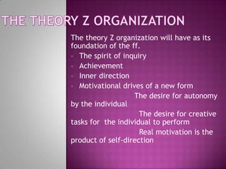 The theory Z organization will have as its
foundation of the ff.
 The spirit of inquiry
 Achievement
 Inner direction
...