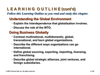 © 2007 Prentice Hall, Inc. All rights reserved. 4–102
L E A R N I N G O U T L I N E (cont’d)
L E A R N I N G O U T L I N E (cont’d)
Follow this Learning Outline as you read and study this chapter.
Follow this Learning Outline as you read and study this chapter.
Understanding the Global Environment
Understanding the Global Environment
• Explain the interdependence that globalization involves.
Explain the interdependence that globalization involves.
• Discuss the role of the WTO.
Discuss the role of the WTO.
Doing Business Globally
Doing Business Globally
• Contrast multinational, multidomestic, global,
Contrast multinational, multidomestic, global,
transnational, and born global organizations.
transnational, and born global organizations.
• Describe the different ways organizations can go
Describe the different ways organizations can go
international.
international.
• Define global sourcing, exporting, importing, licensing,
Define global sourcing, exporting, importing, licensing,
and franchising.
and franchising.
• Describe global strategic alliances, joint ventures, and
Describe global strategic alliances, joint ventures, and
foreign subsidiaries.
foreign subsidiaries.
 