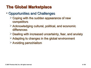 © 2007 Prentice Hall, Inc. All rights reserved. 4–104
The Global Marketplace
The Global Marketplace
• Opportunities and Challenges
Opportunities and Challenges
 Coping with the sudden appearance of new
Coping with the sudden appearance of new
competitors
competitors
 Acknowledging cultural, political, and economic
Acknowledging cultural, political, and economic
differences
differences
 Dealing with increased uncertainty, fear, and anxiety
Dealing with increased uncertainty, fear, and anxiety
 Adapting to changes in the global environment
Adapting to changes in the global environment
 Avoiding parochialism
Avoiding parochialism
 