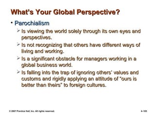 © 2007 Prentice Hall, Inc. All rights reserved. 4–105
What’s Your Global Perspective?
What’s Your Global Perspective?
• Parochialism
Parochialism
 Is viewing the world solely through its own eyes and
Is viewing the world solely through its own eyes and
perspectives.
perspectives.
 Is not recognizing that others have different ways of
Is not recognizing that others have different ways of
living and working.
living and working.
 Is a significant obstacle for managers working in a
Is a significant obstacle for managers working in a
global business world.
global business world.
 Is falling into the trap of ignoring others’ values and
Is falling into the trap of ignoring others’ values and
customs and rigidly applying an attitude of “ours is
customs and rigidly applying an attitude of “ours is
better than theirs” to foreign cultures.
better than theirs” to foreign cultures.
 