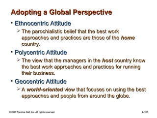© 2007 Prentice Hall, Inc. All rights reserved. 4–107
Adopting a Global Perspective
Adopting a Global Perspective
• Ethnocentric Attitude
Ethnocentric Attitude
 The parochialistic belief that the best work
The parochialistic belief that the best work
approaches and practices are those of the
approaches and practices are those of the home
home
country.
country.
• Polycentric Attitude
Polycentric Attitude
 The view that the managers in the
The view that the managers in the host
host country know
country know
the best work approaches and practices for running
the best work approaches and practices for running
their business.
their business.
• Geocentric Attitude
Geocentric Attitude
 A
A world-oriented
world-oriented view that focuses on using the best
view that focuses on using the best
approaches and people from around the globe.
approaches and people from around the globe.
 