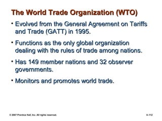© 2007 Prentice Hall, Inc. All rights reserved. 4–112
The World Trade Organization (WTO)
The World Trade Organization (WTO)
• Evolved from the General Agreement on Tariffs
Evolved from the General Agreement on Tariffs
and Trade (GATT) in 1995.
and Trade (GATT) in 1995.
• Functions as the only global organization
Functions as the only global organization
dealing with the rules of trade among nations.
dealing with the rules of trade among nations.
• Has 149 member nations and 32 observer
Has 149 member nations and 32 observer
governments.
governments.
• Monitors and promotes world trade.
Monitors and promotes world trade.
 