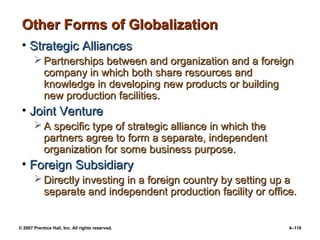 © 2007 Prentice Hall, Inc. All rights reserved. 4–116
Other Forms of Globalization
Other Forms of Globalization
• Strategic Alliances
Strategic Alliances
 Partnerships between and organization and a foreign
Partnerships between and organization and a foreign
company in which both share resources and
company in which both share resources and
knowledge in developing new products or building
knowledge in developing new products or building
new production facilities.
new production facilities.
• Joint Venture
Joint Venture
 A specific type of strategic alliance in which the
A specific type of strategic alliance in which the
partners agree to form a separate, independent
partners agree to form a separate, independent
organization for some business purpose.
organization for some business purpose.
• Foreign Subsidiary
Foreign Subsidiary
 Directly investing in a foreign country by setting up a
Directly investing in a foreign country by setting up a
separate and independent production facility or office.
separate and independent production facility or office.
 