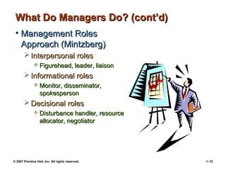© 2007 Prentice Hall, Inc. All rights reserved. 1–12
What Do Managers Do? (cont’d)
What Do Managers Do? (cont’d)
• Management Roles
Management Roles
Approach (Mintzberg)
Approach (Mintzberg)
 Interpersonal roles
Interpersonal roles
 Figurehead, leader, liaison
Figurehead, leader, liaison
 Informational roles
Informational roles
 Monitor, disseminator,
Monitor, disseminator,
spokesperson
spokesperson
 Decisional roles
Decisional roles
 Disturbance handler, resource
Disturbance handler, resource
allocator, negotiator
allocator, negotiator
 
