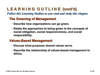 © 2007 Prentice Hall, Inc. All rights reserved. 5–129
L E A R N I N G O U T L I N E (cont’d)
L E A R N I N G O U T L I N E (cont’d)
Follow this Learning Outline as you read and study this chapter.
Follow this Learning Outline as you read and study this chapter.
The Greening of Management
The Greening of Management
• Describe how organizations can go green.
Describe how organizations can go green.
• Relate the approaches to being green to the concepts of
Relate the approaches to being green to the concepts of
social obligation, social responsiveness, and social
social obligation, social responsiveness, and social
responsibility.
responsibility.
Values-Based Management
Values-Based Management
• Discuss what purposes shared values serve.
Discuss what purposes shared values serve.
• Describe the relationship of values-based management to
Describe the relationship of values-based management to
ethics.
ethics.
 