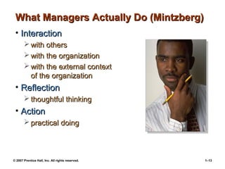 © 2007 Prentice Hall, Inc. All rights reserved. 1–13
What Managers Actually Do (Mintzberg)
What Managers Actually Do (Mintzberg)
• Interaction
Interaction
 with others
with others
 with the organization
with the organization
 with the external context
with the external context
of the organization
of the organization
• Reflection
Reflection
 thoughtful thinking
thoughtful thinking
• Action
Action
 practical doing
practical doing
 