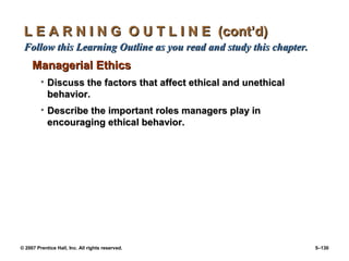 © 2007 Prentice Hall, Inc. All rights reserved. 5–130
L E A R N I N G O U T L I N E (cont’d)
L E A R N I N G O U T L I N E (cont’d)
Follow this Learning Outline as you read and study this chapter.
Follow this Learning Outline as you read and study this chapter.
Managerial Ethics
Managerial Ethics
• Discuss the factors that affect ethical and unethical
Discuss the factors that affect ethical and unethical
behavior.
behavior.
• Describe the important roles managers play in
Describe the important roles managers play in
encouraging ethical behavior.
encouraging ethical behavior.
 