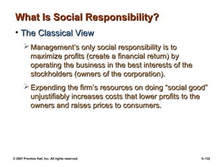© 2007 Prentice Hall, Inc. All rights reserved. 5–132
What Is Social Responsibility?
What Is Social Responsibility?
• The Classical View
The Classical View
 Management’s only social responsibility is to
Management’s only social responsibility is to
maximize profits (create a financial return) by
maximize profits (create a financial return) by
operating the business in the best interests of the
operating the business in the best interests of the
stockholders (owners of the corporation).
stockholders (owners of the corporation).
 Expending the firm’s resources on doing “social good”
Expending the firm’s resources on doing “social good”
unjustifiably increases costs that lower profits to the
unjustifiably increases costs that lower profits to the
owners and raises prices to consumers.
owners and raises prices to consumers.
 