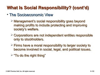 © 2007 Prentice Hall, Inc. All rights reserved. 5–133
What Is Social Responsibility? (cont’d)
What Is Social Responsibility? (cont’d)
• The Socioeconomic View
The Socioeconomic View
 Management’s social responsibility goes beyond
Management’s social responsibility goes beyond
making profits to include protecting and improving
making profits to include protecting and improving
society’s welfare.
society’s welfare.
 Corporations are not independent entities responsible
Corporations are not independent entities responsible
only to stockholders.
only to stockholders.
 Firms have a moral responsibility to larger society to
Firms have a moral responsibility to larger society to
become involved in social, legal, and political issues.
become involved in social, legal, and political issues.
 “
“To do the right thing”
To do the right thing”
 